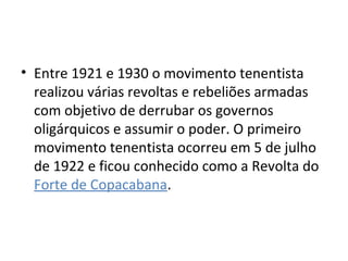 • Entre 1921 e 1930 o movimento tenentista
realizou várias revoltas e rebeliões armadas
com objetivo de derrubar os governos
oligárquicos e assumir o poder. O primeiro
movimento tenentista ocorreu em 5 de julho
de 1922 e ficou conhecido como a Revolta do
Forte de Copacabana.
 
