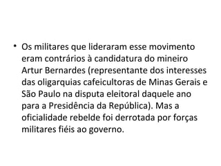 • Os militares que lideraram esse movimento
eram contrários à candidatura do mineiro
Artur Bernardes (representante dos interesses
das oligarquias cafeicultoras de Minas Gerais e
São Paulo na disputa eleitoral daquele ano
para a Presidência da República). Mas a
oficialidade rebelde foi derrotada por forças
militares fiéis ao governo.
 