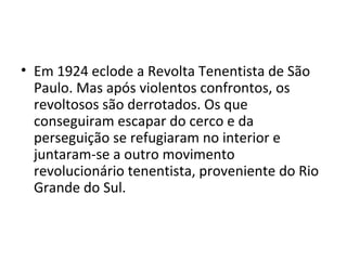 • Em 1924 eclode a Revolta Tenentista de São
Paulo. Mas após violentos confrontos, os
revoltosos são derrotados. Os que
conseguiram escapar do cerco e da
perseguição se refugiaram no interior e
juntaram-se a outro movimento
revolucionário tenentista, proveniente do Rio
Grande do Sul.
 