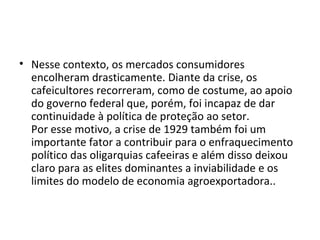 • Nesse contexto, os mercados consumidores
encolheram drasticamente. Diante da crise, os
cafeicultores recorreram, como de costume, ao apoio
do governo federal que, porém, foi incapaz de dar
continuidade à política de proteção ao setor.
Por esse motivo, a crise de 1929 também foi um
importante fator a contribuir para o enfraquecimento
político das oligarquias cafeeiras e além disso deixou
claro para as elites dominantes a inviabilidade e os
limites do modelo de economia agroexportadora..
 