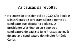 As causas da revolta:
• Na sucessão presidencial de 1930, São Paulo e
Minas Gerais discordaram sobre o nome do
candidato que disputaria o pleito. O
presidente Washington Luiz apoiou a
candidatura do paulista Julio Prestes, ao invés
de apoiar a candidatura do mineiro Antônio
Carlos.
 