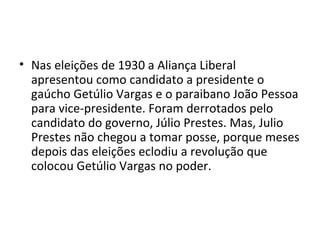 • Nas eleições de 1930 a Aliança Liberal
apresentou como candidato a presidente o
gaúcho Getúlio Vargas e o paraibano João Pessoa
para vice-presidente. Foram derrotados pelo
candidato do governo, Júlio Prestes. Mas, Julio
Prestes não chegou a tomar posse, porque meses
depois das eleições eclodiu a revolução que
colocou Getúlio Vargas no poder.
 