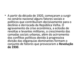 • A partir da década de 1920, começaram a surgir
no cenário nacional alguns fatores sociais e
políticos que contribuíram decisivamente para o
declínio e derrocada da República Velha. O
agravamento da crise econômica, a eclosão de
revoltas e levantes militares, o crescimento das
camadas sociais urbanas, além do acirramento
dos conflitos políticos devido à progressiva
divisão das oligarquias dominantes formam o
conjunto de fatores que provocaram a Revolução
de 1930.
 