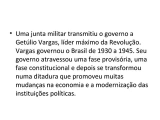 • Uma junta militar transmitiu o governo a
Getúlio Vargas, líder máximo da Revolução.
Vargas governou o Brasil de 1930 a 1945. Seu
governo atravessou uma fase provisória, uma
fase constitucional e depois se transformou
numa ditadura que promoveu muitas
mudanças na economia e a modernização das
instituições políticas.
 