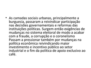 • As camadas sociais urbanas, principalmente a
burguesia, passaram a reivindicar participação
nas decisões governamentais e reformas das
instituições políticas. Surgem então exigências de
mudanças no sistema eleitoral de modo a acabar
com a fraude, a corrupção e o coronelismo
Passam a pressionar também por mudanças na
política econômica reivindicando maior
investimento e incentivo público ao setor
industrial e o fim da política de apoio exclusivo ao
café.
 