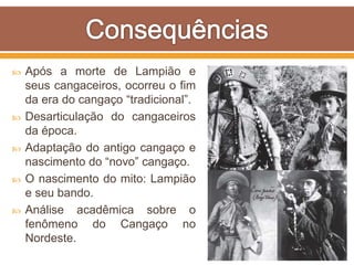  Após a morte de Lampião e
seus cangaceiros, ocorreu o fim
da era do cangaço “tradicional”.
 Desarticulação do cangaceiros
da época.
 Adaptação do antigo cangaço e
nascimento do “novo” cangaço.
 O nascimento do mito: Lampião
e seu bando.
 Análise acadêmica sobre o
fenômeno do Cangaço no
Nordeste.
 
