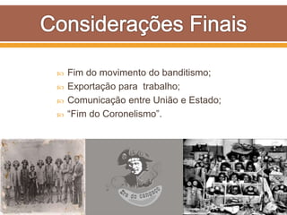  Fim do movimento do banditismo;
 Exportação para trabalho;
 Comunicação entre União e Estado;
 “Fim do Coronelismo”.
 