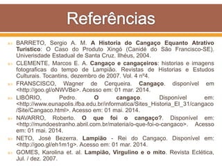  BARRETO, Sergio A. M. A Historia do Cangaço Equanto Atrativo
Turistico: O Caso do Produto Xingó (Canidé do São Francisco-SE).
Univerisdade Estadual de Santa Cruz. Ilhéus, 2004.
 CLEMENTE, Marcos E. A. Cangaço e cangaçeiros: historias e imagens
fotograficas do tempo de Lampião. Revistas de Historias e Estudos
Culturais. Tocantins, dezembro de 2007. Vol. 4 nº4.
 FRANSCISCO, Wagner de Cerqueira. Cangaço. disponível em
<http://goo.gl/oNWVBe>. Acesso em: 01 mar. 2014.
 LIBÓRIO, Pedro. O cangaço. Disponível em:
<http://www.eunapolis.ifba.edu.br/informatica/Sites_Historia_EI_31/cangaco
/Site/Cangaco.html>. Acesso em: 01 mai. 2014.
 NAVARRO, Roberto. O que foi o cangaço?. Disponível em:
<http://mundoestranho.abril.com.br/materia/o-que-foi-o-cangaco>. Acesso
em: 01 mai. 2014.
 NETO, José Bezerra. Lampião - Rei do Cangaço. Disponível em:
<http://goo.gl/eh1m1g>. Acesso em: 01 mar. 2014.
 GOMES, Karolina et. al. Lampião, Virgulino e o mito. Revista Eclética,
Jul. / dez. 2007.
 
