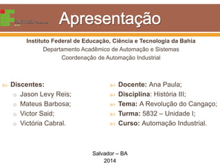 Instituto Federal de Educação, Ciência e Tecnologia da Bahia
Departamento Acadêmico de Automação e Sistemas
Coordenação de Automação Industrial
 Discentes:
o Jason Levy Reis;
o Mateus Barbosa;
o Victor Said;
o Victória Cabral.
 Docente: Ana Paula;
 Disciplina: História III;
 Tema: A Revolução do Cangaço;
 Turma: 5832 – Unidade I;
 Curso: Automação Industrial.
Salvador – BA
2014
 
