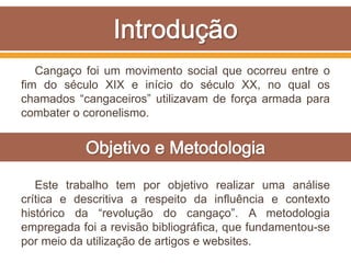 Cangaço foi um movimento social que ocorreu entre o
fim do século XIX e início do século XX, no qual os
chamados “cangaceiros” utilizavam de força armada para
combater o coronelismo.
Este trabalho tem por objetivo realizar uma análise
crítica e descritiva a respeito da influência e contexto
histórico da “revolução do cangaço”. A metodologia
empregada foi a revisão bibliográfica, que fundamentou-se
por meio da utilização de artigos e websites.
 