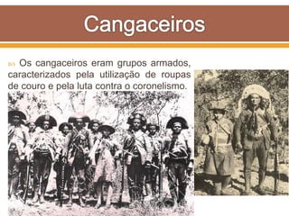  Os cangaceiros eram grupos armados,
caracterizados pela utilização de roupas
de couro e pela luta contra o coronelismo.
 Existiam diversos bandos de
cangaceiros, porém o mais famoso era o
de Lampião.
 Os cangaceiros poderiam ser
reconhecidos por suas vestes de couro,
as quais eram ideais para se movimentar
na Caatinga sem ferir-se com os espinhos
e galhos secos.
 