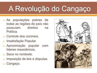 As populações pobres de
todas as regiões do país não
possuíam direitos na
Politica.
 Controle dos coroneis.
 Insatisfação Popular.
 Aproximação popular com
lideres messiânicos.
 Seca no nordeste.
 Imposição de leis e disputas.
 Cangaço.
 