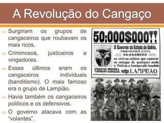  Surgiriam os grupos de
cangaceiros que roubavam os
mais ricos.
 Criminosos, justiceiros e
vingadores.
 Esses últimos eram os
cangaceiros individuais
(banditismo). O mais famoso
era o grupo de Lampião.
 Havia também os cangaceiros
politicos e os defensivos.
 O governo atacava com as
“volantes”.
 