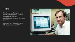 1990
Tim Berners Lee fazia parte de um
projeto sobre hipertexto e quando
conheceu o TCP/IP viu a
possibilidade de transmitir hipertexto
pela rede.
Logo ele criou o protocolo HTTP, o
HTML e o conceito de WWW.
 
