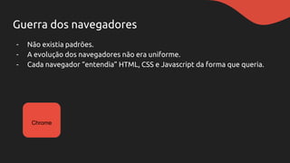Guerra dos navegadores
- Não existia padrões.
- A evolução dos navegadores não era uniforme.
- Cada navegador “entendia” HTML, CSS e Javascript da forma que queria.
Chrome
 