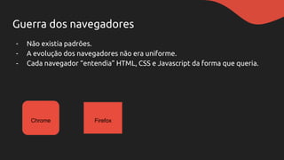 Guerra dos navegadores
- Não existia padrões.
- A evolução dos navegadores não era uniforme.
- Cada navegador “entendia” HTML, CSS e Javascript da forma que queria.
Chrome Firefox
 