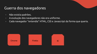 Guerra dos navegadores
- Não existia padrões.
- A evolução dos navegadores não era uniforme.
- Cada navegador “entendia” HTML, CSS e Javascript da forma que queria.
Chrome Firefox IE
 