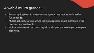 A web é muito grande...
- Poucas aplicações são iniciados com Jquery, mas muitas ainda estão
funcionando.
- Muitas aplicações estão sendo construídas nesse exato momento e vão
precisar de manutenção.
- Muitos sistemas vão se tornar legado e vão precisar serem portados para
algo novo.
 