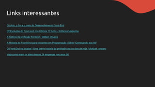 Links interessantes
O inicio, o fim e o meio do Desenvolvimento Front-End
(R)Evolução do Front-end nos Últimos 10 Anos - Softerize Magazine
A história da profissão frontend - William Oliveira
A História do Front-End para Iniciantes em Programação | Série "Começando aos 40"
O Front End vai acabar? Uma breve história da profissão até os dias de hoje *clickbait_sincero
Veja como eram os sites dessas 24 empresas nos anos 90
 
