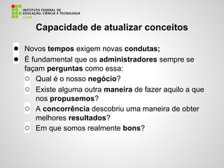 Capacidade de atualizar conceitos
● Novos tempos exigem novas condutas;
● É fundamental que os administradores sempre se
façam perguntas como essa:
○ Qual é o nosso negócio?
○ Existe alguma outra maneira de fazer aquilo a que
nos propusemos?
○ A concorrência descobriu uma maneira de obter
melhores resultados?
○ Em que somos realmente bons?
 