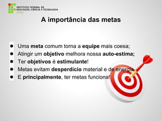 A importância das metas
● Uma meta comum torna a equipe mais coesa;
● Atingir um objetivo melhora nossa auto-estima;
● Ter objetivos é estimulante!
● Metas evitam desperdício material e de energia.
● E principalmente, ter metas funciona!
 