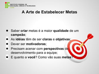 A Arte de Estabelecer Metas
● Saber criar metas é a maior qualidade de um
campeão;
● As idéias têm de ser claras e objetivas;
● Dever ser motivadoras;
● Precisam acenar com perspectivas de
desenvolvimento para a equipe;
● E quanto a você? Como vão suas metas?
 