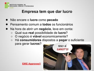 Empresa tem que dar lucro
● Não encare o lucro como pecado
● Pensamento comum a todos os funcionários
● Na hora de abrir um negócio, leve em conta:
○ Qual sua real possibilidade de lucro?
○ O negócio é viável economicamente?
○ Há consumidores dispostos a pagar o suficiente
para gerar lucros?
EIKE Approves!!
 