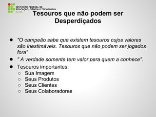 Tesouros que não podem ser
Desperdiçados
● "O campeão sabe que existem tesouros cujos valores
são inestimáveis. Tesouros que não podem ser jogados
fora"
● " A verdade somente tem valor para quem a conhece".
● Tesouros importantes:
○ Sua Imagem
○ Seus Produtos
○ Seus Clientes
○ Seus Colaboradores
 