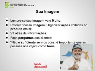 Sua Imagem
● Lembre-se sua imagem vale Muito;
● Reforçar nossa imagem: Organizar ações voltadas ao
produto em si;
● Vá atrás de informações;
● Faça perguntas aos clientes;
● "Não é suficiente sermos bons, é importante que as
pessoas nos vejam como bons!
LULA
Approves!!
 