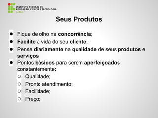 Seus Produtos
● Fique de olho na concorrência;
● Facilite a vida do seu cliente;
● Pense diariamente na qualidade de seus produtos e
serviços
● Pontos básicos para serem aperfeiçoados
constantemente:
○ Qualidade;
○ Pronto atendimento;
○ Facilidade;
○ Preço;
 