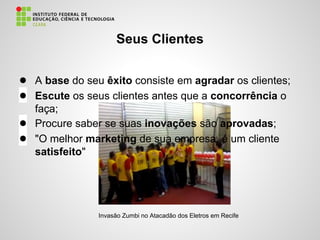 ● A base do seu êxito consiste em agradar os clientes;
● Escute os seus clientes antes que a concorrência o
faça;
● Procure saber se suas inovações são aprovadas;
● "O melhor marketing de sua empresa, é um cliente
satisfeito"
Seus Clientes
Invasão Zumbi no Atacadão dos Eletros em Recife
 