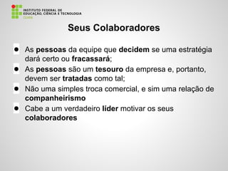 Seus Colaboradores
● As pessoas da equipe que decidem se uma estratégia
dará certo ou fracassará;
● As pessoas são um tesouro da empresa e, portanto,
devem ser tratadas como tal;
● Não uma simples troca comercial, e sim uma relação de
companheirismo
● Cabe a um verdadeiro líder motivar os seus
colaboradores
 