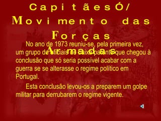 “ Movimento dos Capitães”/ M ovimento das  F orças  A rmadas No ano de 1973 reuniu-se, pela primeira vez, um grupo de oficiais de baixa patente que chegou à conclusão que só seria possível acabar com a guerra se se alterasse o regime político em Portugal. Esta conclusão levou-os a preparem um golpe militar para derrubarem o regime vigente. 