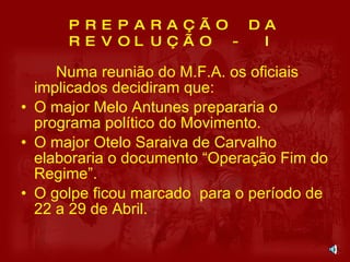 PREPARAÇÃO DA REVOLUÇÃO - I Numa reunião do M.F.A. os oficiais implicados decidiram que: O major Melo Antunes prepararia o programa político do Movimento. O major Otelo Saraiva de Carvalho elaboraria o documento “Operação Fim do Regime”. O golpe ficou marcado  para o período de 22 a 29 de Abril. 