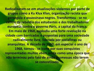 Radicalizaram-se em atualizações violentas por parte de
grupos como a Ku Klux Klan, organização racista que
perseguia e assassinava negros. Transformou - se no
centro da rebeldia dos estudantes e dos trabalhadores
europeus contra o governo Paris, a capital da Franca.
Em maio de 1968, explodiu uma forte revolução na
cidade com barricadas e propostas para uma sociedade
radicalmente livre, liderada por socialistas ou
anarquistas. A década de 1960, em especial o ano de
1968, tornou - se ícone por suas conquistas
representadas muitos vêem ainda como uma época que
não terminou pelo fato de ainda promessas não terem
se concretizado.
 