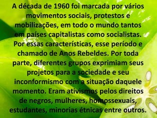 A década de 1960 foi marcada por vários
movimentos sociais, protestos e
mobilizações, em todo o mundo tantos
em países capitalistas como socialistas.
Por essas características, esse período e
chamado de Anos Rebeldes. Por toda
parte, diferentes grupos exprimiam seus
projetos para a sociedade e seu
inconformismo com a situação daquele
momento. Eram ativismos pelos direitos
de negros, mulheres, homossexuais,
estudantes, minorias étnicas entre outros.
 