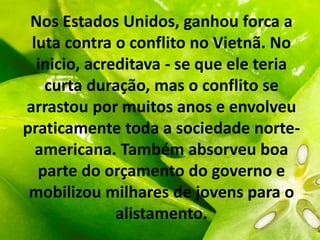 Nos Estados Unidos, ganhou forca a
luta contra o conflito no Vietnã. No
inicio, acreditava - se que ele teria
curta duração, mas o conflito se
arrastou por muitos anos e envolveu
praticamente toda a sociedade norte-
americana. Também absorveu boa
parte do orçamento do governo e
mobilizou milhares de jovens para o
alistamento.
 