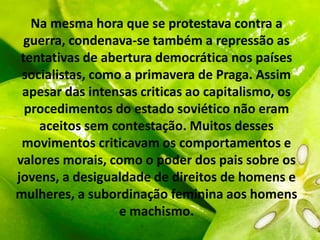 Na mesma hora que se protestava contra a
guerra, condenava-se também a repressão as
tentativas de abertura democrática nos países
socialistas, como a primavera de Praga. Assim
apesar das intensas criticas ao capitalismo, os
procedimentos do estado soviético não eram
aceitos sem contestação. Muitos desses
movimentos criticavam os comportamentos e
valores morais, como o poder dos pais sobre os
jovens, a desigualdade de direitos de homens e
mulheres, a subordinação feminina aos homens
e machismo.
 