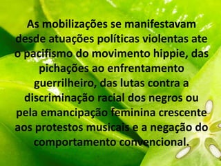 As mobilizações se manifestavam
desde atuações políticas violentas ate
o pacifismo do movimento hippie, das
pichações ao enfrentamento
guerrilheiro, das lutas contra a
discriminação racial dos negros ou
pela emancipação feminina crescente
aos protestos musicais e a negação do
comportamento convencional.
 