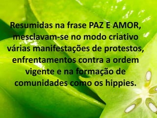 Resumidas na frase PAZ E AMOR,
mesclavam-se no modo criativo
várias manifestações de protestos,
enfrentamentos contra a ordem
vigente e na formação de
comunidades como os hippies.
 