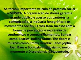 Se tornou importante veiculo de protesto social
a MÚSICA. A organização de shows garantia
grande publico e acesso aos cantores, a
comunicação, a indústria fonográfica e os
movimentos sociais. O rock fazia sucesso com a
forma de percepção, e expressão de
sentimentos e compartilhamentos. Bandas
como Beatles, Rolling Stone, The doors e
músicos como Jimmy Hendrix, Janes joplin,
Joan Baez e Bob dylan traduziam o novo
momento e Discordancia da juventude.
 