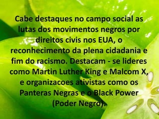 Cabe destaques no campo social as
lutas dos movimentos negros por
direitos civis nos EUA, o
reconhecimento da plena cidadania e
fim do racismo. Destacam - se lideres
como Martin Luther King e Malcom X,
e organizacoes ativistas como os
Panteras Negras e o Black Power
(Poder Negro).
 