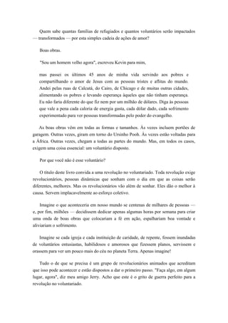 Quem sabe quantas famílias de refugiados e quantos voluntários serão impactados
— transformados — por esta simples cadeia de ações de amor?
Boas obras.
"Sou um homem velho agora", escreveu Kevin para mim,
mas passei os últimos 45 anos de minha vida servindo aos pobres e
compartilhando o amor de Jesus com as pessoas tristes e aflitas do mundo.
Andei pelas ruas de Calcutá, do Cairo, de Chicago e de muitas outras cidades,
alimentando os pobres e levando esperança àqueles que não tinham esperança.
Eu não faria diferente do que fiz nem por um milhão de dólares. Diga às pessoas
que vale a pena cada caloria de energia gasta, cada dólar dado, cada sofrimento
experimentado para ver pessoas transformadas pelo poder do evangelho.
As boas obras vêm em todas as formas e tamanhos. Às vezes incluem portões de
garagem. Outras vezes, giram em torno do Ursinho Pooh. Às vezes estão voltadas para
a África. Outras vezes, chegam a todas as partes do mundo. Mas, em todos os casos,
exigem uma coisa essencial: um voluntário disposto.
Por que você não é esse voluntário?
O título deste livro convida a uma revolução no voluntariado. Toda revolução exige
revolucionários, pessoas dinâmicas que sonham com o dia em que as coisas serão
diferentes, melhores. Mas os revolucionários vão além de sonhar. Eles dão o melhor à
causa. Servem implacavelmente ao esforço coletivo.
Imagine o que aconteceria em nosso mundo se centenas de milhares de pessoas —
e, por fim, milhões — decidissem dedicar apenas algumas horas por semana para criar
uma onda de boas obras que colocariam a fé em ação, espalhariam boa vontade e
aliviariam o sofrimento.
Imagine se cada igreja e cada instituição de caridade, de repente, fossem inundadas
de voluntários entusiastas, habilidosos e amorosos que fizessem planos, servissem e
orassem para ver um pouco mais do céu no planeta Terra. Apenas imagine!
Tudo o de que se precisa é um grupo de revolucionários animados que acreditam
que isso pode acontecer e estão dispostos a dar o primeiro passo. "Faça algo, em algum
lugar, agora", diz meu amigo Jerry. Acho que este é o grito de guerra perfeito para a
revolução no voluntariado.
 