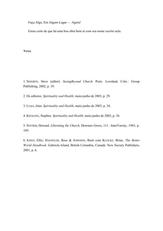Faça Algo, Em Algum Lugar — Agora!
Estou certo de que há uma boa obra bem aí com seu nome escrito nela.
Notas
1. SJOGREN, Steve (editor). SeeingBeyond Church Watts. Loveland, Colo.: Group
Publishing, 2002, p. 39.
2. Os editores. Spirituality and Health, maio-junho de 2003, p. 29.
3. LUKS, Alan. Spirituality and Health, maio-junho de 2003, p. 34.
4. KIESLING, Stephen. Spirituality and Health, maio-junho de 2003, p. 36.
5. SNYDER, Howard. Liberating the Church, Downers Grove, 111.: InterVarsity, 1983, p.
169.
6. JONES, Ellis; HAENFLER, Ross & JOHNSON, Brett com KLOCKE, Brian. The Better
World Handbook. Gabriola Island, British Columbia, Canadá: New Society Publishers,
2001, p. 6.
 