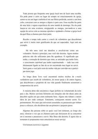 Toda pessoa que frequenta uma igreja local tem de fazer uma escolha.
Ela pode parar o carro no lugar de sempre no estacionamento da igreja,
sentar-se em um lugar confortável em sua fileira preferida, assistir a um bom
culto, conversar com os amigos e depois ir para casa. Essa escolha faz parte
de uma bela e segura experiência de uma manhã de domingo. Ou ela pode
lançar-se em uma aventura, arregaçando as mangas, jun-tando-se a uma
equipe de servos com as mesmas opiniões e ajudando a formar a igreja local
da qual Deus a chamou para fazer parte.
Recebo o tempo todo cartas e e-mails de voluntários que descobriram
que servir é muito mais gratificante do que ser espectador. Aqui está um
exemplo.
Há três anos você me desafiou a envolver-me como um
voluntário. Hesitei a princípio, mas você não desistiu. Agora minhas
palavras não são suficientes para lhe agradecer. O significado que
tenho, a sensação de domínio que sinto, as amizades que tenho feito,
o crescimento espiritual que tenho experimentado — tudo isso está
diretamente ligado ao fato de eu ter encontrado meu lugar no servir.
Serei grato a você pelo resto de minha vida por convidar-me a partici-
par deste jogo.
Ao longo deste livro você encontrará muitos trechos de e-mails
verdadeiros que recebi de voluntários, de nossa igreja e de outros lugares,
que descobriram o propósito de sua vida quando finalmente assumiram o
compromisso de servir.
A maioria deles não encontrou o lugar perfeito no voluntariado da noite
para o dia. Muitos serviram fielmente em situações não tão ideais antes de
descobrir aquilo em que eram realmente bons. Alguns não tinham a menor
ideia de por onde começar. Entretanto, começaram mesmo assim. Ex-
perimentaram. Por mais que estivessem assustados ou pensassem que tinham
pouco a oferecer, eles decidiram dar um primeiro e pequeno passo.
Algumas das pessoas sobre as quais você lerá tentaram, ao longo dos
anos, silenciar a voz que as chamava para que deixassem de se concentrar
em si mesmas e passassem a servir. Mas Deus não desistiu. E agora elas se
tornaram os proponentes mais entusiásticos nesse serviço.
Um homem escreveu o seguinte:
 
