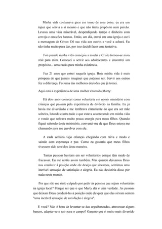 Minha vida costumava girar em torno de uma coisa: eu era um
rapaz que servia a si mesmo e que não tinha propósito nem paixão.
Levava uma vida miserável, desperdiçando tempo e dinheiro com
cerveja e emoções baratas. Então, um dia, entrei em uma igreja e ouvi
a mensagem de Cristo: Dê sua vida aos outros e você a achará. Eu
não tinha muito para dar, por isso decidi fazer uma tentativa.
Foi quando minha vida começou a mudar e Cristo tornou-se mais
real para mim. Comecei a servir aos adolescentes e encontrei um
propósito... uma razão para minha existência.
Faz 21 anos que entrei naquela igreja. Hoje minha vida é mais
próspera do que jamais imaginei que pudesse ser. Servir aos outros
fez a diferença. Foi uma das melhores decisões que já tomei.
Aqui está a experiência de uma mulher chamada Marty:
Há dois anos comecei como voluntária em nosso ministério com
crianças que passam pela experiência de divórcio na família. Eu já
havia me divorciado e me lembrava claramente do que era ser mãe
solteira, lutando contra tudo o que estava acontecendo em minha vida
e vendo que sobrava muito pouca energia para meus filhos. Quando
fiquei sabendo deste ministério, convenci-me de que Deus estava me
chamando para me envolver com ele.
A cada semana vejo crianças chegando com raiva e medo e
saindo com esperança e paz. Como eu gostaria que meus filhos
tivessem sido servidos desta maneira.
Tantas pessoas hesitam em ser voluntários porque têm medo de
fracassar. Eu me sentia assim também. Mas quando deixamos Deus
nos conduzir à posição onde ele deseja que sirvamos, sentimos uma
incrível sensação de satisfação e alegria. Eu não desistiria disso por
nada neste mundo.
Por que não me sinto culpado por pedir às pessoas que sejam voluntárias
na igreja local? Porque sei que o que Marty diz é uma verdade. As pessoas
que deixam Deus conduzi-las à posição onde ele quer que elas sirvam sentem
"uma incrível sensação de satisfação e alegria".
E você? Não é hora de levantar-se das arquibancadas, atravessar alguns
bancos, adaptar-se e sair para o campo? Garanto que é muito mais divertido
 