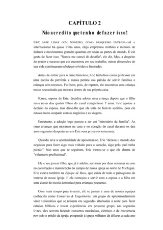 CAPÍTULO 2
Não acredito que t e n h o de f a z e r isso!
ERIC SABE LIDAR COM DINHEIRO, COMO BANQUEIRO EMPRESA-rial e
internacional há quase trinta anos, eleja emprestou milhões e milhões de
dólares e movimentou grandes quantias em todas as partes do mundo. E ele
gosta de fazer isso. "Nunca me cansei do desafio", ele diz. Mas, a despeito
do prazer e sucesso que ele encontrou em seu trabalho, outras dimensões de
sua vida continuaram subdesenvolvidas e frustradas.
Antes de entrar para o ramo bancário, Eric trabalhou como professor em
uma escola da periferia e nunca perdeu sua paixão de servir famílias e
crianças sem recursos. Foi bom, pois, de repente, ele encontrou uma criança
muito necessitada que morava dentro de sua própria casa.
Karen, esposa de Eric, decidira adotar uma criança depois que o filho
mais novo dos quatro filhos do casal completasse 7 anos. Eric apoiou a
decisão da esposa, mas disse-lhe que ela teria de fazê-lo sozinha, pois ele
estava muito ocupado com os negócios e as viagens.
Entretanto, a adoção logo passou a ser um "ministério da família". As
onze crianças que moraram na casa e no coração do casal durante os dez
anos seguintes despertaram em Eric seus primeiros interesses.
Quando teve a oportunidade de aposentar-se, Eric "deixou o mundo dos
negócios para fazer algo mais voltado para o coração, algo pelo qual tinha
paixão". Nos anos que se seguiram, Eric tornou-se o que ele chama de
"voluntário profissional".
Ele e seu jovem filho, que já é adulto, serviram por duas semanas no ano
na construção e manutenção do campo de nossa igreja ao norte de Michigan.
Eric estava também na Equipe de Base, que cuida de todo o paisagismo do
terreno de nossa igreja. E ele começou a servir com a esposa e a filha em
uma classe de escola dominical para crianças pequenas.
Com mais tempo para investir, ele se juntou a uma de nossas equipes
conhecida como Comércio & Engenharia, um grupo de aproximadamente
vinte voluntários que se reúnem em segundas alternadas à noite para fazer
estudos bíblicos e trocar experiências em pequeno grupo; nas segundas
livres, eles servem fazendo consertos mecânicos, elétricos e de marcenaria
por todo o prédio da igreja, poupando à igreja milhares de dólares a cada ano
 
