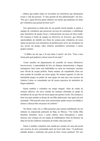— dólares que podem então ser investidos em ministérios que diretamente
tocam a vida das pessoas. "E uma questão de boa administração", diz Eric.
"Por que a igreja deveria gastar dinheiro em tarefas que poderiam ser feitas
por voluntários que gostam de fazer isso?"
Eric aproximou-se ainda mais de sua paixão inicial quando se juntou a
equipes de voluntários que prestavam serviços de construção e reabilitação
para ministérios de igrejas locais e internacionais em áreas de baixa renda.
Ele começou à frente de equipes no Ministério de Extensão, que oferecia
oportunidades de trabalho nos finais de semana para voluntários de nossa
igreja em parceria com ministérios da periferia para servir aos moradores de
rua, jovens em perigo, mães solteiras, presidiários, prostitutas e outros
grupos carentes.
"A Bíblia nos diz que a fé sem obras é morta", diz Eric. "Esta é uma
forma pela qual podemos colocar nossa fé em ação."
Como membro do departamento de conselho de nossos Ministérios
Internacionais, a especialidade de Eric em finanças internacionais e línguas
estrangeiras, bem como suas habilidades no ramo da construção, encontra
uma válvula de escape perfeita. Numa semana, ele esquadrinha cifras em
uma reunião do conselho em nossa igreja. Na semana seguinte, lá está ele
martelando pregos no prédio de uma igreja em uma área sem recursos da
América Latina ou consultando um de nossos parceiros de ministério de
língua espanhola.
Karen também é voluntária em tempo integral. Além de cuidar de
crianças adotivas, ela serve comida em semanas alternadas ao grupo de
moradores de rua que fica em nossa igreja nas quintas à noite. Ela começou a
fazer isso para atender ao desejo de sua filha adolescente, mas agora ela está
encantada. "Não percebi como seria emocionante ajudar nossos convidados a
relaxar e oferecer-lhes um pouco de conforto."
No último verão, ela e a filha passaram uma semana trabalhando em um
orfanato na empoeirada península de Baja, no México. "Ver minha filha
distribuir alimentos, lavar e cortar cabelos, fazer brincadeiras e cantar
músicas com crianças em um campo de trabalhadores cheio de barracos de
latão foi um dos melhores momentos de minha vida como mãe."
Karen é também voluntária uma manhã por semana em uma pré-escola
sem recursos de uma comunidade perto do local onde mora. "A professora
trabalha demais e realmente não gosta de fazer 'coisas artísticas'. Por isso
 