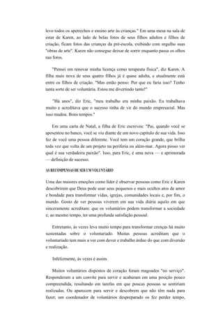 levo todos os apetrechos e ensino arte às crianças." Em uma mesa na sala de
estar de Karen, ao lado de belas fotos de seus filhos adultos e filhos de
criação, ficam fotos das crianças da pré-escola, exibindo com orgulho suas
"obras de arte". Karen não consegue deixar de sorrir enquanto passa os olhos
nas fotos.
"Pensei em renovar minha licença como terapeuta física", diz Karen. A
filha mais nova de seus quatro filhos já é quase adulta, e atualmente está
entre os filhos de criação. "Mas então penso: Por que eu faria isso? Tenho
tanta sorte de ser voluntária. Estou me divertindo tanto!"
"Há anos", diz Eric, "meu trabalho era minha paixão. Eu trabalhava
muito e acreditava que o sucesso tinha de vir do mundo empresarial. Mas
isso mudou. Bons tempos."
Em uma carta de Natal, a filha de Eric escreveu: "Pai, quando você se
aposentou no banco, você se viu diante de um novo capítulo de sua vida. Isso
fez de você uma pessoa diferente. Você tem um coração grande, que brilha
toda vez que volta de um projeto na periferia ou além-mar. Agora posso ver
qual é sua verdadeira paixão". Isso, para Eric, é uma nova — e aprimorada
— definição de sucesso.
AS RECOMPENSAS DE SER UM VOLUNTÁRIO
Uma das maiores emoções como líder é observar pessoas como Eric e Karen
descobrirem que Deus pode usar seus pequenos e mais ocultos atos de amor
e bondade para transformar vidas, igrejas, comunidades locais e, por fim, o
mundo. Gosto de ver pessoas viverem em sua vida diária aquilo em que
sinceramente acreditam: que os voluntários podem transformar a sociedade
e, ao mesmo tempo, ter uma profunda satisfação pessoal.
Entretanto, às vezes leva muito tempo para transformar crenças há muito
sustentadas sobre o voluntariado. Muitas pessoas acreditam que o
voluntariado tem mais a ver com dever e trabalho árduo do que com diversão
e realização.
Infelizmente, às vezes é assim.
Muitos voluntários dispostos de coração foram magoados "no serviço".
Responderam a um convite para servir e acabaram em uma posição pouco
compreendida, resultando em tarefas em que poucas pessoas se sentiriam
realizadas. Ou aparecem para servir e descobrem que não têm nada para
fazer; um coordenador de voluntários despreparado os fez perder tempo,
 