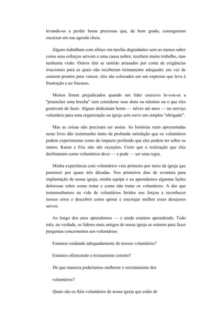 levando-os a perder horas preciosas que, de bom grado, conseguiram
encaixar em sua agenda cheia.
Alguns trabalham com afinco em tarefas degradantes sem ao menos saber
como seus esforços servem a uma causa nobre; recebem muito trabalho, mas
nenhuma visão. Outros têm se sentido arrasados por conta de exigências
irracionais para as quais não receberam treinamento adequado; em vez de
estarem prontos para vencer, eles são colocados em um expresso que leva à
frustração e ao fracasso.
Muitos foram prejudicados quando um líder coercivo le-vou-os a
"preencher uma brecha" sem considerar seus dons ou talentos ou o que eles
gostavam de fazer. Alguns dedicaram horas — talvez até anos — no serviço
voluntário para uma organização ou igreja sem ouvir um simples "obrigado".
Mas as coisas não precisam ser assim. As histórias reais apresentadas
neste livro dão testemunho tanto da profunda satisfação que os voluntários
podem experimentar como do impacto profundo que eles podem ter sobre os
outros. Karen e Eric não são exceções. Creio que a realização que eles
desfrutaram como voluntários deve — e pode — ser uma regra.
Minha experiência com voluntários veio primeiro por meio da igreja que
pastoreei por quase três décadas. Nos primeiros dias de aventura para
implantação de nossa igreja, minha equipe e eu aprendemos algumas lições
dolorosas sobre como tratar e como não tratar os voluntários. A dor que
testemunhamos na vida de voluntários feridos nos forçou a reconhecer
nossos erros e descobrir como apoiar e encorajar melhor esses desejosos
servos.
Ao longo dos anos aprendemos — e ainda estamos aprendendo. Todo
mês, na verdade, os líderes mais antigos de nossa igreja se reúnem para fazer
perguntas concernentes aos voluntários:
Estamos cuidando adequadamente de nossos voluntários?
Estamos oferecendo o treinamento correto?
De que maneira poderíamos melhorar o recrutamento dos
voluntários?
Quais são os fiéis voluntários de nossa igreja que estão de
 